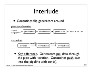 Interlude
               • Coroutines ﬂip generators around
          generators/iteration
           input
                                     generator               generator       generator        for x in s:
           sequence



           coroutines
                                                  send()                 send()
                             source                         coroutine             coroutine



                 • Key difference. Generators pull data through
                        the pipe with iteration. Coroutines push data
                        into the pipeline with send().
Copyright (C) 2009, David Beazley, http://www.dabeaz.com                                                    111
 