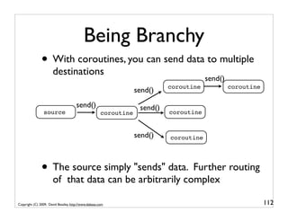 Being Branchy
               • With coroutines, you can send data to multiple
                      destinations
                                                                                        send()
                                                                            coroutine            coroutine
                                                                  send()
                                      send()                       send()
                source                                coroutine             coroutine


                                                                  send()    coroutine




               • The source simply "sends" data. Further routing
                      of that data can be arbitrarily complex

Copyright (C) 2009, David Beazley, http://www.dabeaz.com                                                     112
 