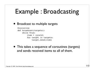 Example : Broadcasting
               • Broadcast to multiple targets
                       @coroutine
                       def broadcast(targets):
                           while True:
                               item = (yield)
                               for target in targets:
                                   target.send(item)



               • This takes a sequence of coroutines (targets)
                      and sends received items to all of them.



Copyright (C) 2009, David Beazley, http://www.dabeaz.com         113
 