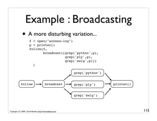Example : Broadcasting
              • A more disturbing variation...
                       f = open("access-log")
                       p = printer()
                       follow(f,
                              broadcast([grep('python',p),
                                         grep('ply',p),
                                         grep('swig',p)])
                         )

                                                           grep('python')


             follow                       broadcast        grep('ply')      printer()


                                                           grep('swig')



Copyright (C) 2009, David Beazley, http://www.dabeaz.com                                115
 