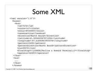 Some XML
       <?xml version="1.0"?>
         <buses>
            <bus>
         ! ! <id>7574</id>
           ! <route>147</route>
           !
           ! <color>#3300ff</color>
           !
           ! <revenue>true</revenue>
           !
           ! <direction>North Bound</direction>
           !
           ! <latitude>41.925682067871094</latitude>
           !
              !
              <longitude>-87.63092803955078</longitude>
              !
              <pattern>2499</pattern>
              !
              <patternDirection>North Bound</patternDirection>
         !    <run>P675</run>
              <finalStop><![CDATA[Paulina & Howard Terminal]]></finalStop>
              <operator>42493</operator>
           </bus>
           <bus>
            ...
           </bus>
         </buses>
Copyright (C) 2009, David Beazley, http://www.dabeaz.com                120
 