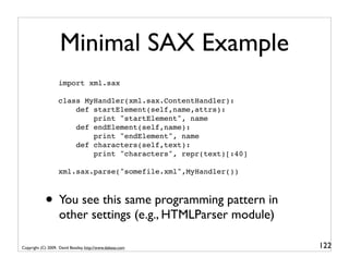 Minimal SAX Example
                   import xml.sax

                   class MyHandler(xml.sax.ContentHandler):
                       def startElement(self,name,attrs):
                           print "startElement", name
                       def endElement(self,name):
                           print "endElement", name
                       def characters(self,text):
                           print "characters", repr(text)[:40]

                   xml.sax.parse("somefile.xml",MyHandler())



            • You see this same programming pattern in
                    other settings (e.g., HTMLParser module)

Copyright (C) 2009, David Beazley, http://www.dabeaz.com         122
 