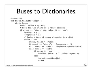 Buses to Dictionaries
         @coroutine
         def buses_to_dicts(target):
             while True:
                 event, value = (yield)
                 # Look for the start of a <bus> element
                 if event == 'start' and value[0] == 'bus':
                     busdict = { }
                     fragments = []
                     # Capture text of inner elements in a dict
                     while True:
                         event, value = (yield)
                         if event == 'start':   fragments = []
                         elif event == 'text': fragments.append(value)
                         elif event == 'end':
                             if value != 'bus':
                                 busdict[value] = "".join(fragments)
                             else:
                                 target.send(busdict)
                                 break

Copyright (C) 2009, David Beazley, http://www.dabeaz.com                 127
 
