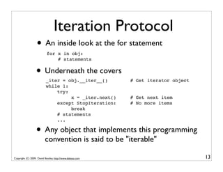Iteration Protocol
                   • An inside look at the for statement
                           for x in obj:
                               # statements


                  • Underneath the covers
                           _iter = obj.__iter__()          # Get iterator object
                           while 1:
                               try:
                                    x = _iter.next()       # Get next item
                               except StopIteration:       # No more items
                                    break
                               # statements
                               ...

                  • Any object that implements this programming
                          convention is said to be "iterable"

Copyright (C) 2009, David Beazley, http://www.dabeaz.com                           13
 