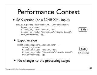 Performance Contest
            • SAX version (on a 30MB XML input)
                   xml.sax.parse("allroutes.xml",EventHandler(
                       buses_to_dicts(
                       filter_on_field("route","22",                     8.37s
                       filter_on_field("direction","North Bound",
                       bus_locations())))))


              • Expat version
                     expat_parse(open("allroutes.xml"),
                         buses_to_dicts(
                         filter_on_field("route","22",                   4.51s
                         filter_on_field("direction","North Bound",   (83% speedup)
                         bus_locations()))))


              • No changes to the processing stages
Copyright (C) 2009, David Beazley, http://www.dabeaz.com                          135
 
