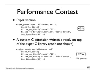 Performance Contest
             • Expat version
                    expat_parse(open("allroutes.xml"),
                        buses_to_dicts(
                        filter_on_field("route","22",                   4.51s
                        filter_on_field("direction","North Bound",
                        bus_locations())))))


             • A custom C extension written directly on top
                     of the expat C library (code not shown)
                    cxmlparse.parse("allroutes.xml",
                        buses_to_dicts(
                        filter_on_field("route","22",                   2.95s
                        filter_on_field("direction","North Bound",
                        bus_locations())))))                         (55% speedup)




Copyright (C) 2009, David Beazley, http://www.dabeaz.com                             137
 
