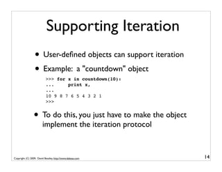 Supporting Iteration
                 • User-deﬁned objects can support iteration
                 • Example: a "countdown" object
                           >>> for x in countdown(10):
                           ...     print x,
                           ...
                           10 9 8 7 6 5 4 3 2 1
                           >>>


                • To do this, you just have to make the object
                        implement the iteration protocol


Copyright (C) 2009, David Beazley, http://www.dabeaz.com         14
 