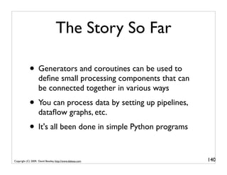 The Story So Far

            • Generators and coroutines can be used to
                    deﬁne small processing components that can
                    be connected together in various ways
            • You can process data by setting up pipelines,
                    dataﬂow graphs, etc.
            • It's all been done in simple Python programs

Copyright (C) 2009, David Beazley, http://www.dabeaz.com         140
 