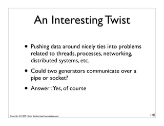 An Interesting Twist

                • Pushing data around nicely ties into problems
                       related to threads, processes, networking,
                       distributed systems, etc.
                • Could two generators communicate over a
                       pipe or socket?
                • Answer :Yes, of course

Copyright (C) 2009, David Beazley, http://www.dabeaz.com            141
 