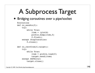 A Subprocess Target
               • Bridging coroutines over a pipe/socket
                      @coroutine
                      def co_sendto(f):
                          try:
                               while True:
                                   item = (yield)
                                   pickle.dump(item,f)
                                   f.flush()
                          except StopIteration:
                               f.close()

                      def co_recvfrom(f,target):
                          try:
                               while True:
                                   item = pickle.load(f)
                                   target.send(item)
                          except EOFError:
                               target.close()

Copyright (C) 2009, David Beazley, http://www.dabeaz.com   146
 