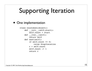 Supporting Iteration
               • One implementation
                             class countdown(object):
                                 def __init__(self,start):
                                     self.count = start
                                 def __iter__(self):
                                     return self
                                 def next(self):
                                     if self.count <= 0:
                                         raise StopIteration
                                     r = self.count
                                     self.count -= 1
                                     return r




Copyright (C) 2009, David Beazley, http://www.dabeaz.com       15
 