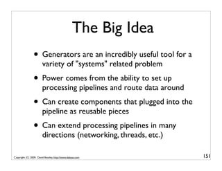 The Big Idea
                • Generators are an incredibly useful tool for a
                        variety of "systems" related problem
                • Power comes from the ability to set up
                        processing pipelines and route data around
                • Can create components that plugged into the
                        pipeline as reusable pieces
                • Can extend processing pipelines in many
                        directions (networking, threads, etc.)

Copyright (C) 2009, David Beazley, http://www.dabeaz.com             151
 