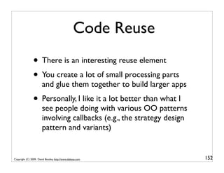 Code Reuse
                • There is an interesting reuse element
                • You create a lot of small processing parts
                       and glue them together to build larger apps
                • Personally, I like it a lot better than what I
                       see people doing with various OO patterns
                       involving callbacks (e.g., the strategy design
                       pattern and variants)


Copyright (C) 2009, David Beazley, http://www.dabeaz.com                152
 