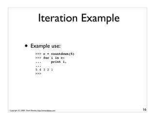 Iteration Example

                  • Example use:
                               >>> c =            countdown(5)
                               >>> for            i in c:
                               ...                print i,
                               ...
                               5 4 3 2            1
                               >>>




Copyright (C) 2009, David Beazley, http://www.dabeaz.com         16
 
