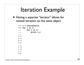 Iteration Example
                 • Having a separate "iterator" allows for
                        nested iteration on the same object
                             >>> c = countdown(5)
                             >>> for i in c:
                             ...     for j in c:
                             ...         print i,j
                             ...
                             5 5
                             5 4
                             5 3
                             5 2
                             ...
                             1 3
                             1 2
                             1 1
                             >>>


Copyright (C) 2009, David Beazley, http://www.dabeaz.com      18
 