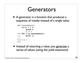 Generators
                  • A generator is a function that produces a
                         sequence of results instead of a single value
                            def countdown(n):
                                while n > 0:
                                    yield n
                                    n -= 1
                            >>> for i in countdown(5):
                            ...     print i,
                            ...
                            5 4 3 2 1
                            >>>


                  • Instead of returning a value, you generate a
                          series of values (using the yield statement)

Copyright (C) 2009, David Beazley, http://www.dabeaz.com                 20
 