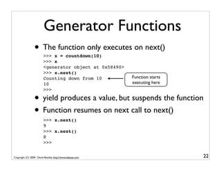 Generator Functions
                 • The function only executes on next()
                         >>> x = countdown(10)
                         >>> x
                         <generator object at 0x58490>
                         >>> x.next()
                         Counting down from 10             Function starts
                         10                                executing here
                         >>>

                 • yield produces a value, but suspends the function
                 • Function resumes on next call to next()
                         >>> x.next()
                         9
                         >>> x.next()
                         8
                         >>>


Copyright (C) 2009, David Beazley, http://www.dabeaz.com                     22
 