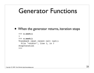 Generator Functions

                 • When the generator returns, iteration stops
                         >>> x.next()
                         1
                         >>> x.next()
                         Traceback (most recent call last):
                           File "<stdin>", line 1, in ?
                         StopIteration
                         >>>




Copyright (C) 2009, David Beazley, http://www.dabeaz.com         23
 