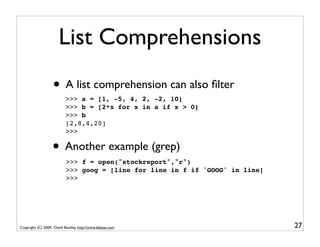 List Comprehensions
                   • A list comprehension can also ﬁlter
                           >>> a = [1, -5, 4, 2, -2, 10]
                           >>> b = [2*x for x in a if x > 0]
                           >>> b
                           [2,8,4,20]
                           >>>

                   • Another example (grep)
                           >>> f = open("stockreport","r")
                           >>> goog = [line for line in f if 'GOOG' in line]
                           >>>




Copyright (C) 2009, David Beazley, http://www.dabeaz.com                       27
 
