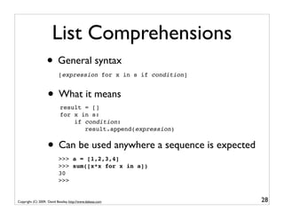 List Comprehensions
                   • General syntax
                           [expression for x in s if condition]


                   • What it means
                            result = []
                            for x in s:
                                if condition:
                                   result.append(expression)


                   • Can be used anywhere a sequence is expected
                           >>> a = [1,2,3,4]
                           >>> sum([x*x for x in a])
                           30
                           >>>


Copyright (C) 2009, David Beazley, http://www.dabeaz.com           28
 