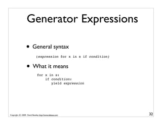 Generator Expressions

                  • General syntax
                              (expression for x in s if condition)


                   • What it means
                               for x in s:
                                   if condition:
                                      yield expression




Copyright (C) 2009, David Beazley, http://www.dabeaz.com             32
 