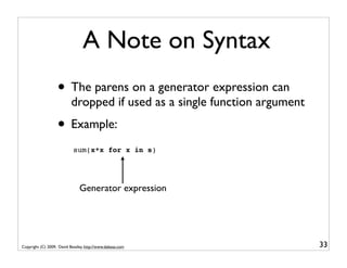 A Note on Syntax
                   • The parens on a generator expression can
                           dropped if used as a single function argument
                   • Example:
                            sum(x*x for x in s)




                               Generator expression




Copyright (C) 2009, David Beazley, http://www.dabeaz.com                   33
 