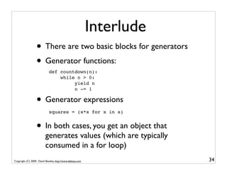 Interlude
                  • There are two basic blocks for generators
                  • Generator functions:
                             def countdown(n):
                                 while n > 0:
                                      yield n
                                      n -= 1

                  • Generator expressions
                             squares = (x*x for x in s)


                  • In both cases, you get an object that
                          generates values (which are typically
                          consumed in a for loop)
Copyright (C) 2009, David Beazley, http://www.dabeaz.com               34
 