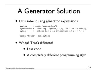 A Generator Solution
                  • Let's solve it using generator expressions
                           wwwlog     = open("access-log")
                           bytecolumn = (line.rsplit(None,1)[1] for line in wwwlog)
                           bytes      = (int(x) for x in bytecolumn if x != '-')

                           print "Total", sum(bytes)



                  • Whoa! That's different!
                     • Less code
                     • A completely different programming style
Copyright (C) 2009, David Beazley, http://www.dabeaz.com                              39
 