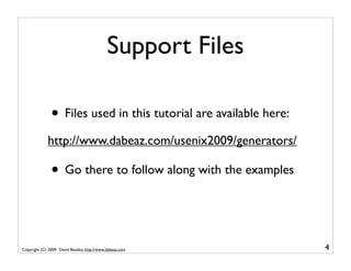 Support Files

               • Files used in this tutorial are available here:
             http://www.dabeaz.com/usenix2009/generators/

               • Go there to follow along with the examples


Copyright (C) 2009, David Beazley, http://www.dabeaz.com           4
 
