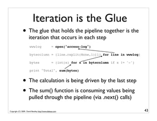 Iteration is the Glue
               • The glue that holds the pipeline together is the
                       iteration that occurs in each step
                       wwwlog                     = open("access-log")

                       bytecolumn = (line.rsplit(None,1)[1] for line in wwwlog)

                       bytes                      = (int(x) for x in bytecolumn if x != '-')

                       print "Total", sum(bytes)


               • The calculation is being driven by the last step
               • The sum() function is consuming values being
                       pulled through the pipeline (via .next() calls)

Copyright (C) 2009, David Beazley, http://www.dabeaz.com                                       43
 