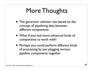 More Thoughts
                    • The generator solution was based on the
                            concept of pipelining data between
                            different components
                    • What if you had more advanced kinds of
                            components to work with?
                    • Perhaps you could perform different kinds
                            of processing by just plugging various
                            pipeline components together


Copyright (C) 2009, David Beazley, http://www.dabeaz.com             49
 