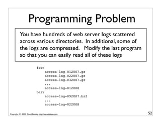 Programming Problem
           You have hundreds of web server logs scattered
           across various directories. In additional, some of
           the logs are compressed. Modify the last program
           so that you can easily read all of these logs

                               foo/
                                        access-log-012007.gz
                                        access-log-022007.gz
                                        access-log-032007.gz
                                        ...
                                        access-log-012008
                               bar/
                                        access-log-092007.bz2
                                        ...
                                        access-log-022008

Copyright (C) 2009, David Beazley, http://www.dabeaz.com        52
 
