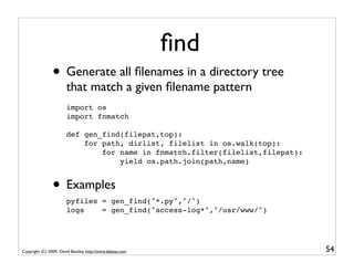ﬁnd
                • Generate all ﬁlenames in a directory tree
                       that match a given ﬁlename pattern
                       import os
                       import fnmatch

                       def gen_find(filepat,top):
                           for path, dirlist, filelist in os.walk(top):
                               for name in fnmatch.filter(filelist,filepat):
                                   yield os.path.join(path,name)


                • Examples
                       pyfiles = gen_find("*.py","/")
                       logs    = gen_find("access-log*","/usr/www/")




Copyright (C) 2009, David Beazley, http://www.dabeaz.com                       54
 