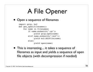 A File Opener
               • Open a sequence of ﬁlenames
                          import gzip, bz2
                          def gen_open(filenames):
                              for name in filenames:
                                  if name.endswith(".gz"):
                                        yield gzip.open(name)
                                  elif name.endswith(".bz2"):
                                        yield bz2.BZ2File(name)
                                  else:
                                        yield open(name)


               • This is interesting.... it takes a sequence of
                       ﬁlenames as input and yields a sequence of open
                       ﬁle objects (with decompression if needed)

Copyright (C) 2009, David Beazley, http://www.dabeaz.com                 56
 