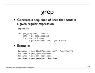 grep
              • Generate a sequence of lines that contain
                      a given regular expression
                       import re

                       def gen_grep(pat, lines):
                           patc = re.compile(pat)
                           for line in lines:
                               if patc.search(line): yield line


              • Example:
                       lognames              =    gen_find("access-log*", "/usr/www")
                       logfiles              =    gen_open(lognames)
                       loglines              =    gen_cat(logfiles)
                       patlines              =    gen_grep(pat, loglines)



Copyright (C) 2009, David Beazley, http://www.dabeaz.com                                58
 