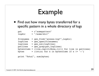 Example
              • Find out how many bytes transferred for a
                     speciﬁc pattern in a whole directory of logs
                      pat                       = r"somepattern"
                      logdir                    = "/some/dir/"

                      filenames                 =    gen_find("access-log*",logdir)
                      logfiles                  =    gen_open(filenames)
                      loglines                  =    gen_cat(logfiles)
                      patlines                  =    gen_grep(pat,loglines)
                      bytecolumn                =    (line.rsplit(None,1)[1] for line in patlines)
                      bytes                     =    (int(x) for x in bytecolumn if x != '-')

                      print "Total", sum(bytes)




Copyright (C) 2009, David Beazley, http://www.dabeaz.com                                             59
 