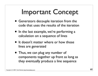 Important Concept
                • Generators decouple iteration from the
                        code that uses the results of the iteration
                • In the last example, we're performing a
                        calculation on a sequence of lines
                • It doesn't matter where or how those
                        lines are generated
                • Thus, we can plug any number of
                        components together up front as long as
                        they eventually produce a line sequence

Copyright (C) 2009, David Beazley, http://www.dabeaz.com              60
 