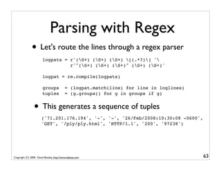Parsing with Regex
               • Let's route the lines through a regex parser
                        logpats = r'(S+) (S+) (S+) [(.*?)] '
                                  r'"(S+) (S+) (S+)" (S+) (S+)'

                        logpat = re.compile(logpats)

                        groups             = (logpat.match(line) for line in loglines)
                        tuples             = (g.groups() for g in groups if g)


                 • This generates a sequence of tuples
                       ('71.201.176.194', '-', '-', '26/Feb/2008:10:30:08 -0600',
                       'GET', '/ply/ply.html', 'HTTP/1.1', '200', '97238')




Copyright (C) 2009, David Beazley, http://www.dabeaz.com                                 63
 