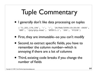 Tuple Commentary
                • I generally don't like data processing on tuples
                        ('71.201.176.194', '-', '-', '26/Feb/2008:10:30:08 -0600',
                        'GET', '/ply/ply.html', 'HTTP/1.1', '200', '97238')


                • First, they are immutable--so you can't modify
                • Second, to extract speciﬁc ﬁelds, you have to
                       remember the column number--which is
                       annoying if there are a lot of columns
                • Third, existing code breaks if you change the
                       number of ﬁelds
Copyright (C) 2009, David Beazley, http://www.dabeaz.com                         64
 