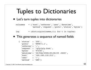 Tuples to Dictionaries
               • Let's turn tuples into dictionaries
                     colnames                  = ('host','referrer','user','datetime',
                                                  'method','request','proto','status','bytes')

                     log                       = (dict(zip(colnames,t)) for t in tuples)


               • This generates a sequence of named ﬁelds
                           { 'status' :                    '200',
                             'proto'   :                   'HTTP/1.1',
                             'referrer':                   '-',
                             'request' :                   '/ply/ply.html',
                             'bytes'   :                   '97238',
                             'datetime':                   '24/Feb/2008:00:08:59 -0600',
                             'host'    :                   '140.180.132.213',
                             'user'    :                   '-',
                             'method' :                    'GET'}

Copyright (C) 2009, David Beazley, http://www.dabeaz.com                                         65
 