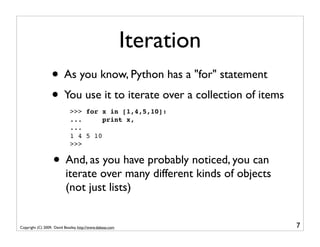 Iteration
                  • As you know, Python has a "for" statement
                  • You use it to iterate over a collection of items
                             >>> for x in [1,4,5,10]:
                             ...      print x,
                             ...
                             1 4 5 10
                             >>>


                   • And, as you have probably noticed, you can
                           iterate over many different kinds of objects
                           (not just lists)


Copyright (C) 2009, David Beazley, http://www.dabeaz.com                  7
 