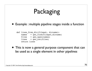 Packaging
            • Example : multiple pipeline stages inside a function
                      def lines_from_dir(filepat, dirname):
                          names   = gen_find(filepat,dirname)
                          files   = gen_open(names)
                          lines   = gen_cat(files)
                          return lines


            • This is now a general purpose component that can
                   be used as a single element in other pipelines


Copyright (C) 2009, David Beazley, http://www.dabeaz.com               70
 