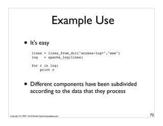 Example Use
               • It's easy
                         lines = lines_from_dir("access-log*","www")
                         log   = apache_log(lines)

                         for r in log:
                             print r



               • Different components have been subdivided
                       according to the data that they process


Copyright (C) 2009, David Beazley, http://www.dabeaz.com               72
 