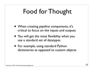 Food for Thought

                • When creating pipeline components, it's
                        critical to focus on the inputs and outputs
                • You will get the most ﬂexibility when you
                        use a standard set of datatypes
                • For example, using standard Python
                        dictionaries as opposed to custom objects



Copyright (C) 2009, David Beazley, http://www.dabeaz.com              73
 