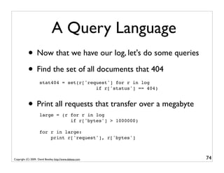 A Query Language
           • Now that we have our log, let's do some queries
           • Find the set of all documents that 404
                     stat404 = set(r['request'] for r in log
                                         if r['status'] == 404)


           • Print all requests that transfer over a megabyte
                     large = (r for r in log
                                if r['bytes'] > 1000000)

                     for r in large:
                         print r['request'], r['bytes']



Copyright (C) 2009, David Beazley, http://www.dabeaz.com          74
 