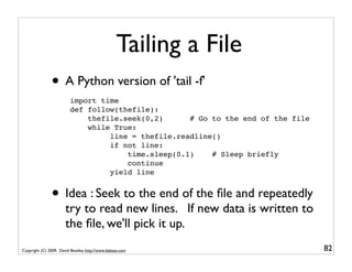 Tailing a File
               • A Python version of 'tail -f'
                         import time
                         def follow(thefile):
                             thefile.seek(0,2)      # Go to the end of the file
                             while True:
                                  line = thefile.readline()
                                  if not line:
                                      time.sleep(0.1)    # Sleep briefly
                                      continue
                                  yield line


               • Idea : Seek to the end of the ﬁle and repeatedly
                       try to read new lines. If new data is written to
                       the ﬁle, we'll pick it up.
Copyright (C) 2009, David Beazley, http://www.dabeaz.com                          82
 