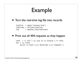 Example
               • Turn the real-time log ﬁle into records
                         logfile = open("access-log")
                         loglines = follow(logfile)
                         log      = apache_log(loglines)



               • Print out all 404 requests as they happen
                         r404 = (r for r in log if r['status'] == 404)
                         for r in r404:
                             print r['host'],r['datetime'],r['request']




Copyright (C) 2009, David Beazley, http://www.dabeaz.com                  84
 