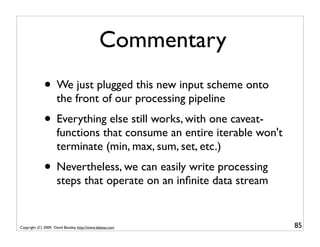 Commentary
              • We just plugged this new input scheme onto
                     the front of our processing pipeline
              • Everything else still works, with one caveat-
                     functions that consume an entire iterable won't
                     terminate (min, max, sum, set, etc.)
              • Nevertheless, we can easily write processing
                     steps that operate on an inﬁnite data stream


Copyright (C) 2009, David Beazley, http://www.dabeaz.com               85
 