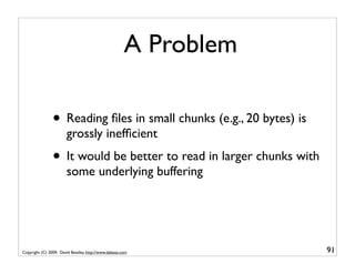 A Problem

                • Reading ﬁles in small chunks (e.g., 20 bytes) is
                       grossly inefﬁcient
                • It would be better to read in larger chunks with
                       some underlying buffering




Copyright (C) 2009, David Beazley, http://www.dabeaz.com             91
 