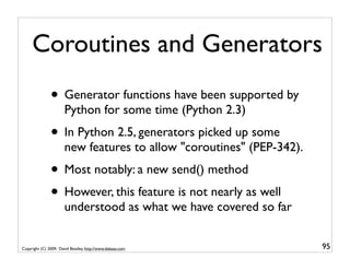 Coroutines and Generators
               • Generator functions have been supported by
                       Python for some time (Python 2.3)
               • In Python 2.5, generators picked up some
                       new features to allow "coroutines" (PEP-342).
               • Most notably: a new send() method
               • However, this feature is not nearly as well
                       understood as what we have covered so far


Copyright (C) 2009, David Beazley, http://www.dabeaz.com               95
 